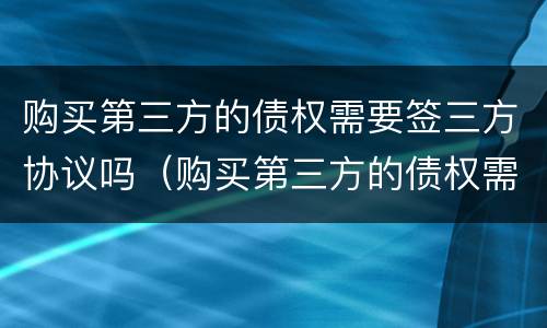 购买第三方的债权需要签三方协议吗（购买第三方的债权需要签三方协议吗合法吗）