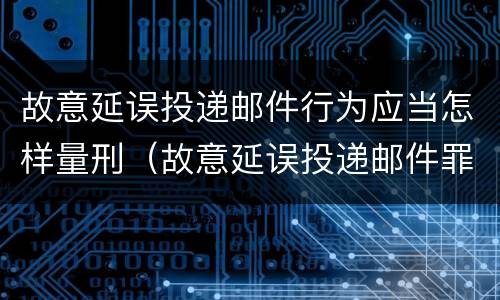 故意延误投递邮件行为应当怎样量刑（故意延误投递邮件罪）
