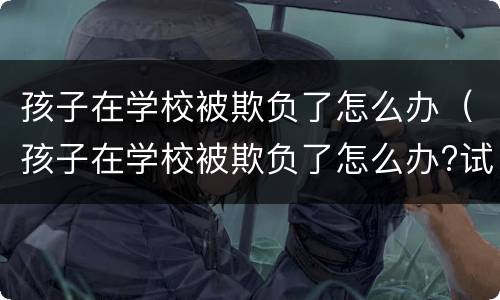 孩子在学校被欺负了怎么办（孩子在学校被欺负了怎么办?试试以下几个方法吧）