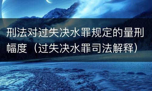 刑法对过失决水罪规定的量刑幅度（过失决水罪司法解释）