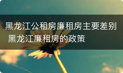 黑龙江公租房廉租房主要差别 黑龙江廉租房的政策