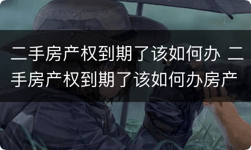 二手房产权到期了该如何办 二手房产权到期了该如何办房产证