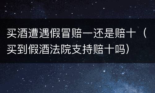 买酒遭遇假冒赔一还是赔十（买到假酒法院支持赔十吗）