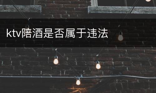 ktv陪酒是否属于违法