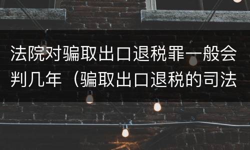 法院对骗取出口退税罪一般会判几年（骗取出口退税的司法案例）