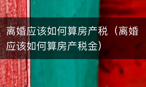 离婚应该如何算房产税（离婚应该如何算房产税金）