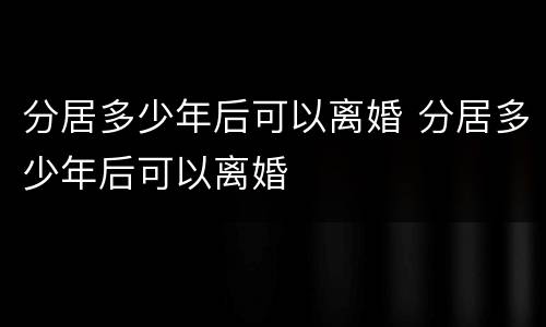 分居多少年后可以离婚 分居多少年后可以离婚