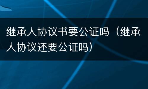 继承人协议书要公证吗（继承人协议还要公证吗）