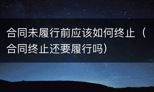 合同未履行前应该如何终止（合同终止还要履行吗）
