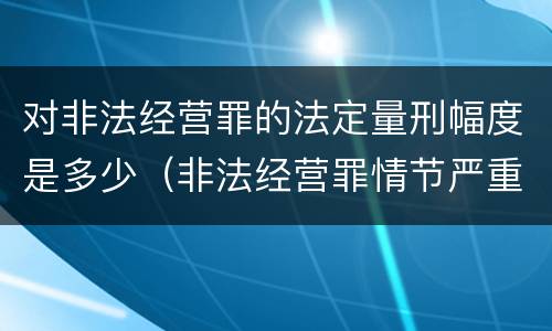 对非法经营罪的法定量刑幅度是多少（非法经营罪情节严重及量刑建议的依据）