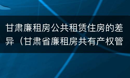 甘肃廉租房公共租赁住房的差异（甘肃省廉租房共有产权管理办法）