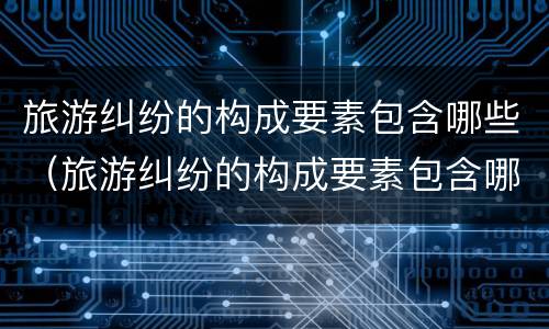 旅游纠纷的构成要素包含哪些（旅游纠纷的构成要素包含哪些）