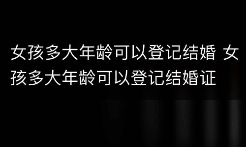 女孩多大年龄可以登记结婚 女孩多大年龄可以登记结婚证