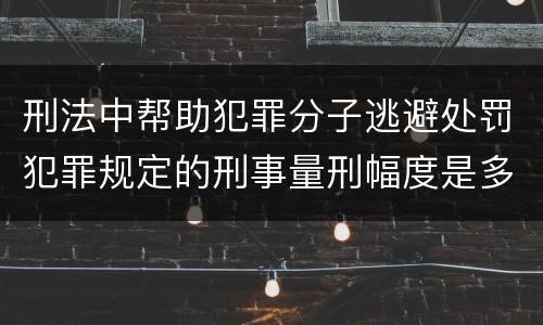 刑法中帮助犯罪分子逃避处罚犯罪规定的刑事量刑幅度是多少
