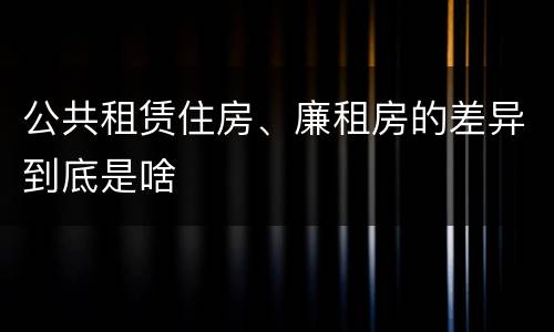 公共租赁住房、廉租房的差异到底是啥