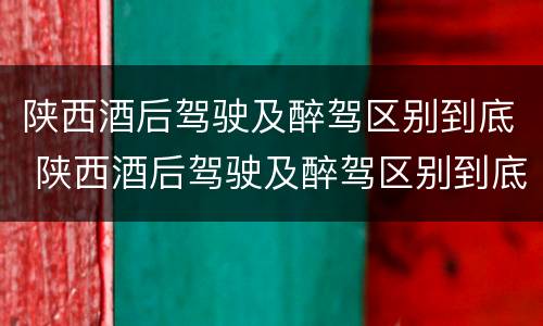陕西酒后驾驶及醉驾区别到底 陕西酒后驾驶及醉驾区别到底有多大