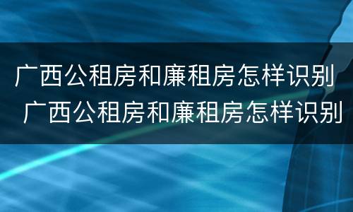 广西公租房和廉租房怎样识别 广西公租房和廉租房怎样识别真假
