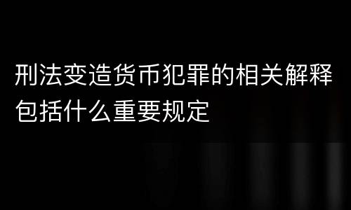 刑法变造货币犯罪的相关解释包括什么重要规定