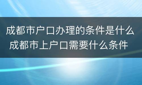 成都市户口办理的条件是什么 成都市上户口需要什么条件