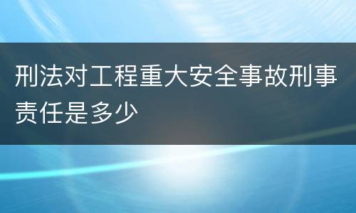 刑法对工程重大安全事故刑事责任是多少