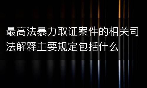 最高法暴力取证案件的相关司法解释主要规定包括什么