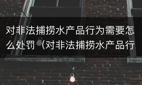 对非法捕捞水产品行为需要怎么处罚（对非法捕捞水产品行为需要怎么处罚呢）