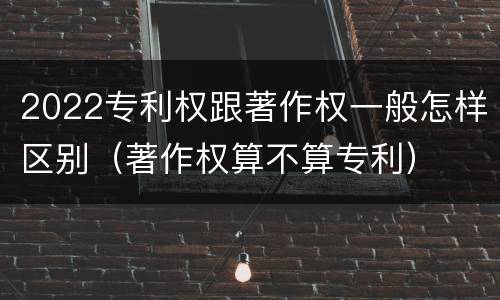 2022专利权跟著作权一般怎样区别（著作权算不算专利）