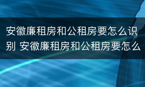 安徽廉租房和公租房要怎么识别 安徽廉租房和公租房要怎么识别的