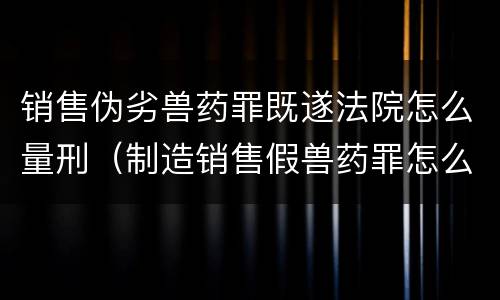 销售伪劣兽药罪既遂法院怎么量刑（制造销售假兽药罪怎么判）