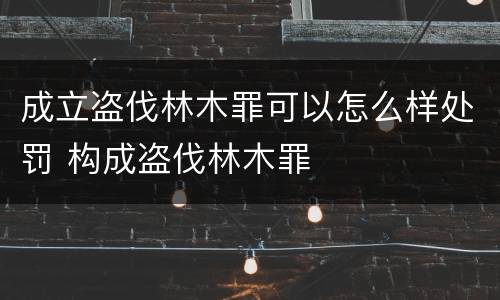 成立盗伐林木罪可以怎么样处罚 构成盗伐林木罪
