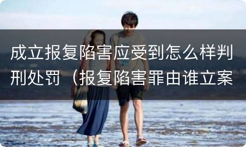成立报复陷害应受到怎么样判刑处罚（报复陷害罪由谁立案）
