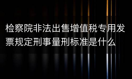 检察院非法出售增值税专用发票规定刑事量刑标准是什么