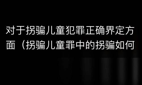 对于拐骗儿童犯罪正确界定方面（拐骗儿童罪中的拐骗如何认定）