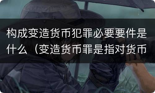 构成变造货币犯罪必要要件是什么（变造货币罪是指对货币采用什么方法）