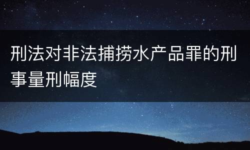 刑法对非法捕捞水产品罪的刑事量刑幅度