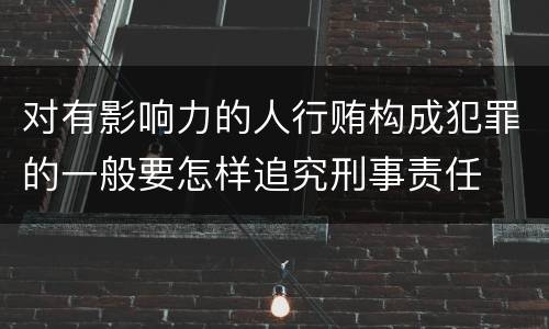 对有影响力的人行贿构成犯罪的一般要怎样追究刑事责任