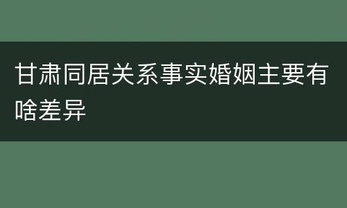 甘肃同居关系事实婚姻主要有啥差异