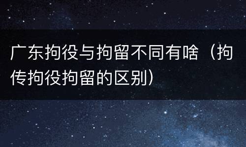 广东拘役与拘留不同有啥（拘传拘役拘留的区别）
