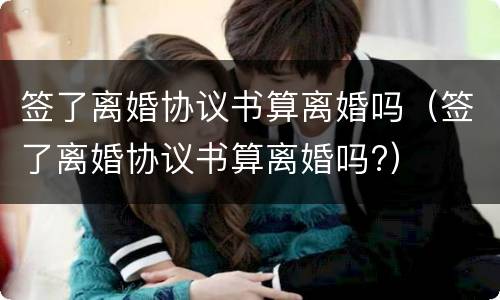 签了离婚协议书算离婚吗（签了离婚协议书算离婚吗?）
