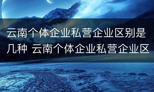 云南个体企业私营企业区别是几种 云南个体企业私营企业区别是几种企业