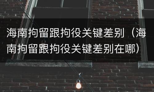 海南拘留跟拘役关键差别（海南拘留跟拘役关键差别在哪）
