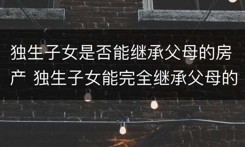 独生子女是否能继承父母的房产 独生子女能完全继承父母的房产吗