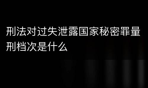 刑法对过失泄露国家秘密罪量刑档次是什么