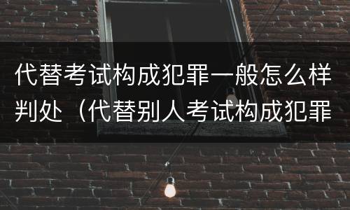 代替考试构成犯罪一般怎么样判处（代替别人考试构成犯罪吗）
