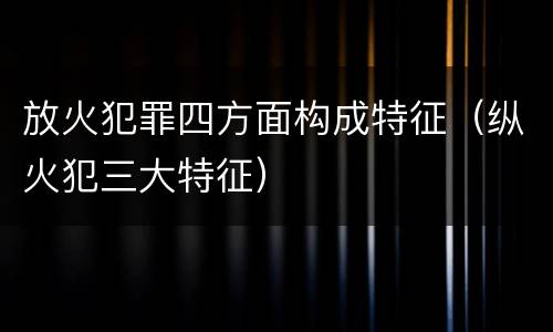 放火犯罪四方面构成特征（纵火犯三大特征）