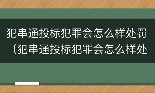 犯串通投标犯罪会怎么样处罚（犯串通投标犯罪会怎么样处罚多少钱）