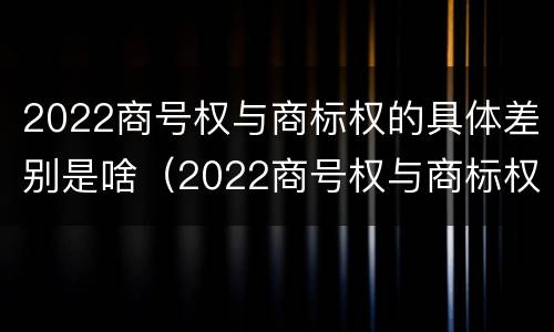 2022商号权与商标权的具体差别是啥（2022商号权与商标权的具体差别是啥呢）