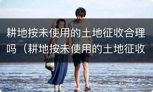 耕地按未使用的土地征收合理吗（耕地按未使用的土地征收合理吗为什么）