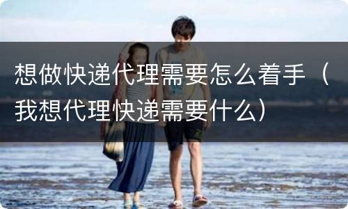 想做快递代理需要怎么着手（我想代理快递需要什么）