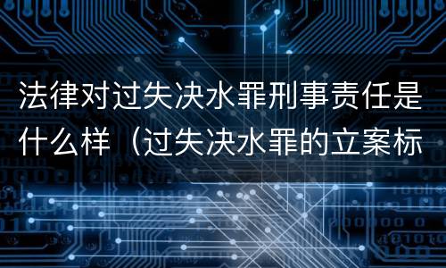 法律对过失决水罪刑事责任是什么样（过失决水罪的立案标准）